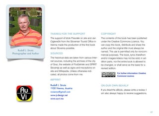 THANKS FOR THE SUPPORT

Rudolf J. Strutz
Photographer and Author

COPYRIGHT

The support of Iztok Prevolek on site and Jan
Ciglenečki from the Slovenian Tourist Ofﬁce in
Vienna made the production of the ﬁrst book
about Slovenia possible.

The contents of this book has been published
under the Creative Commons Licence. You
can copy this book, distribute and share the
author and the original title must always be
named. The use is permitted only for noncommercial purposes. The book, lyrics therefrom
and/or images/videos may not be sold, in addition parts, nor the entire book is allowed to
be changed, or shall serve as the basis for a
revised edition.

SOURCES
The historical data are taken from various Internet sources, including the archives of the city
of Graz, the website of Podčetrtek and SPIRIT
Slovenija as well as signs and inscriptions on
site and Wikipedia. Unless otherwise indicated, all photos come from me.

For further information: Creative
Commons Licence.

IMPRINT

AuVi -the
home of
eBooks

Rudolf J. Strutz
1100 Vienna, Austria
rsvienna@gmail.com
www.jr-design.net

ON OUR OWN BEHALF
If you liked the eBook, please write a review. I
am also always happy to receive suggestions.

www.auvi.me

47

 