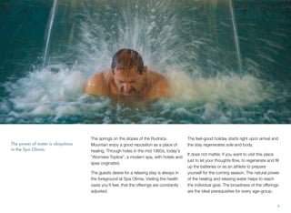 The power of water is ubiquitous
in the Spa Olimia.

The springs on the slopes of the Rudnica
Mountain enjoy a good reputation as a place of
healing. Through holes in the mid 1960s, today's
"Atomske Toplice", a modern spa, with hotels and
spas originated.
The guests desire for a relaxing stay is always in
the foreground at Spa Olimia. Visiting the health
oasis you'll feel, that the offerings are constantly
adjusted.

The feel-good holiday starts right upon arrival and
the stay regenerates sole and body.
It does not matter, if you want to visit this place
just to let your thoughts ﬂow, to regenerate and ﬁll
up the batteries or as an athlete to prepare
yourself for the coming season. The natural power
of the healing and relaxing water helps to reach
the individual goal. The broadness of the offerings
are the ideal prerequisites for every age-group.

4

 