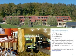 WELLNESS HOTEL SOTELIA
• 25 Single rooms
• 123 Double rooms
• 2 Three bed rooms
• 10 Apartments
A very modern conference centre is located
in the hotel. In addition there is a build in wellness centre, restaurant, vinothek, bar and
parking garage with direct access to the hotel.
For further information on the Internet, please click here:
Wellness Hotel Sotelia

7

 