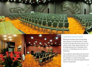 CONGRESS CENTRE OLIMIA
Striking are the fresh colors and the large
open spaces in the access area. It's quite
normal for the Spa Olimia that even the convention centre meets highest demands. Hotel Sotelia features ﬁve combinable rooms,
one room in Hotel Breza and two rooms in
Hotel Rosa.
The convention centre Olimia can accommodate conferences for up to 800 participants.
For exhibitions, concerts and sporting
events, there is an event hall opposite the entrance to the grounds.
8

 