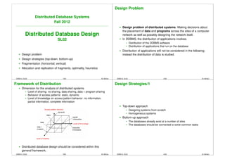 Design Problem

                      Distributed Database Systems
                                 Fall 2012
                                                                                                  Design problem of distributed systems: Making decisions about
                                                                                                  the placement of data and programs across the sites of a computer
           Distributed Database Design                                                            network as well as possibly designing the network itself.
                                         SL02                                                     In DDBMS, the distribution of applications involves
                                                                                                           Distribution of the DDBMS software
                                                                                                           Distribution of applications that run on the database
                                                                                                  Distribution of applications will not be considered in the following;
       Design problem                                                                             instead the distribution of data is studied.
       Design strategies (top-down, bottom-up)
       Fragmentation (horizontal, vertical)
       Allocation and replication of fragments, optimality, heuristics


 DDBS12, SL02                                 1/60                                 ¨
                                                                               M. Bohlen    DDBS12, SL02                                 2/60                            ¨
                                                                                                                                                                     M. Bohlen


Framework of Distribution                                                                  Design Strategies/1
       Dimension for the analysis of distributed systems
                Level of sharing: no sharing, data sharing, data + program sharing
                Behavior of access patterns: static, dynamic
                Level of knowledge on access pattern behavior: no information,
                partial information, complete information
                                                                                                  Top-down approach
                                                                                                           Designing systems from scratch
                                                                                                           Homogeneous systems
                                                                                                  Bottom-up approach
                                                                                                           The databases already exist at a number of sites
                                                                                                           The databases should be connected to solve common tasks




       Distributed database design should be considered within this
       general framework.
 DDBS12, SL02                                 3/60                                 ¨
                                                                               M. Bohlen    DDBS12, SL02                                 4/60                            ¨
                                                                                                                                                                     M. Bohlen
 