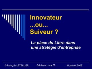 Innovateur
                       ...ou...
                       Suiveur ?
                       La place du Libre dans
                       une stratégie d'entreprise



© François LETELLIER      Solutions Linux 08   31 janvier 2008
 