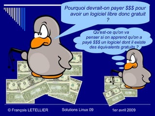 Pourquoi devrait-on payer $$$ pour
                          avoir un logiciel libre donc gratuit
                                           ?

                                       Qu'est-ce qu'on va
                                    penser si on apprend qu'on a
                                  payé $$$ un logiciel dont il existe
                                     des équivalents gratuits ?




© François LETELLIER   Solutions Linux 09         1er avril 2009
 