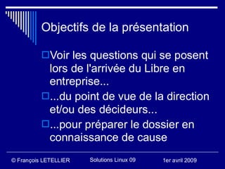 Objectifs de la présentation

          Voir les questions qui se posent
           lors de l'arrivée du Libre en
           entreprise...
          ...du point de vue de la direction
           et/ou des décideurs...
          ...pour préparer le dossier en
           connaissance de cause
© François LETELLIER   Solutions Linux 09   1er avril 2009
 