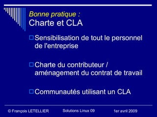 Bonne pratique :
          Charte et CLA
           Sensibilisation de tout le personnel
             de l'entreprise

           Charte du contributeur /
             aménagement du contrat de travail

           Communautés utilisant un CLA


© François LETELLIER   Solutions Linux 09   1er avril 2009
 