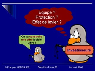 Equipe ?
                        Protection ?
                       Effet de levier ?


             On va construire
             une offre logiciel
                  Libre !

                                                Investisseurs



© François LETELLIER       Solutions Linux 09   1er avril 2009
 