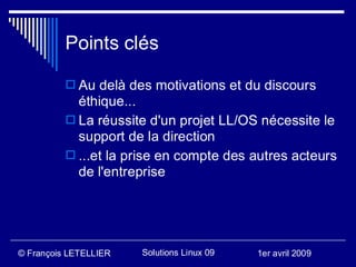 Points clés

           Au delà des motivations et du discours
            éthique...
           La réussite d'un projet LL/OS nécessite le
            support de la direction
           ...et la prise en compte des autres acteurs
            de l'entreprise




© François LETELLIER   Solutions Linux 09   1er avril 2009
 