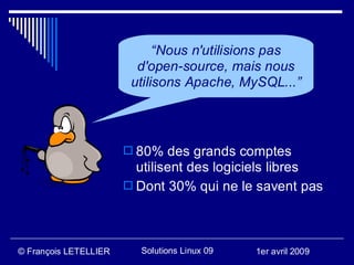 “Nous n'utilisions pas
                         d'open-source, mais nous
                        utilisons Apache, MySQL...”



                        80% des grands comptes
                         utilisent des logiciels libres
                        Dont 30% qui ne le savent pas




© François LETELLIER     Solutions Linux 09   1er avril 2009
 