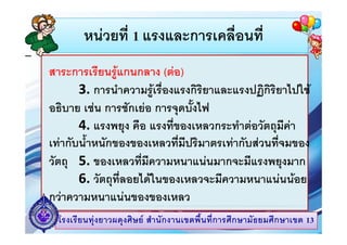 หนวยที่ 1 แรงและการเคลื่อนที่หนวยท 1 แรงและการเคลอนท
ี  สาระการเรียนรูแกนกลาง (ตอ)
3. การนําความรูเรื่องแรงกิริยาและแรงปฏิกิริยาไปใชู ฏ
อธิบาย เชน การชักเยอ การจุดบั้งไฟ
4 ื ี่ ํ  ั ี 4. แรงพยุง คือ แรงทีของเหลวกระทําตอวตถุมีคา
เทากับน้ําหนักของของเหลวที่มีปริมาตรเทากับสวนที่จมของ
วัตถุ 5. ของเหลวที่มีความหนาแนนมากจะมีแรงพยุงมาก
6 วัตถที่ลอยไดในของเหลวจะมีความหนาแนนนอย6. วตถุทลอยไดในของเหลวจะมความหนาแนนนอย
กวาความหนาแนนของของเหลว
โรงเรียนทุงยาวผดุงศิษย สํานักงานเขตพื้นที่การศึกษามัธยมศึกษาเขต 13
 