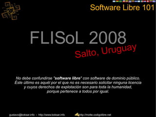 Software Libre 101 FLISoL 2008 Salto, Uruguay No debe confundirse &quot; software libre &quot; con software de dominio público. Éste último es aquél por el que no es necesario solicitar ninguna licencia y cuyos derechos de explotación son para toda la humanidad, porque pertenece a todos por igual. 