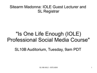 SL10B IOLE - SITEARM 1
Sitearm Madonna: IOLE Guest Lecturer and
SL Registrar
"Is One Life Enough (IOLE)
Professional Social Media Course"
SL10B Auditorium, Tuesday, 9am PDT
 