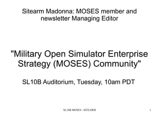 SL10B MOSES - SITEARM 1
Sitearm Madonna: MOSES member and
newsletter Managing Editor
"Military Open Simulator Enterprise
Strategy (MOSES) Community"
SL10B Auditorium, Tuesday, 10am PDT
 