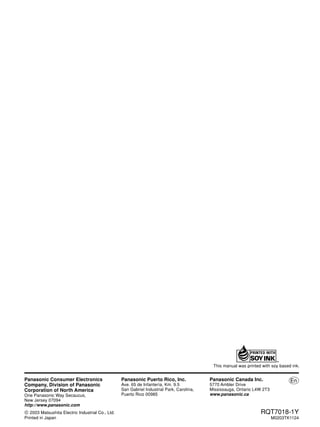 Panasonic Puerto Rico, Inc. En 
Ave. 65 de Infantería, Km. 9.5 
San Gabriel Industrial Park, Carolina, 
Puerto Rico 00985 
RQT7018-1Y 
M0203TK1124 
Panasonic Canada Inc. 
5770 Ambler Drive 
Mississauga, Ontario L4W 2T3 
www.panasonic.ca 
Panasonic Consumer Electronics 
Company, Division of Panasonic 
Corporation of North America 
One Panasonic Way Secaucus, 
New Jersey 07094 
http://www.panasonic.com 
2003 Matsushita Electric Industrial Co., Ltd. 
Printed in Japan 
This manual was printed with soy based ink. 
