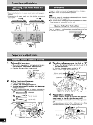 Take care at this time not to allow the stylus to touch the unit. 6 
RQT7018 
Connections and installation 
Connecting to an Audio Mixer (not 
included) 
•Disconnect all units from the power source before making any con-nections. 
•Reconnect the AC power supply cord after all other connections 
are complete. 
Installation 
•Install the unit on a horizontal surface protected from vibrations. 
•Keep this unit as far as possible from speakers. 
•Ensure the unit is not exposed to direct sunlight, dust, humidity, 
and heat from a heating appliance. 
•This unit may pick up interference from a radio if there is one nearby. 
Keep radios as far as possible from this unit. 
Adjusting the height of the insulators 
Place the unit where it is to be used and adjust the height of the legs 
to make the unit horizontal. 
Preparatory adjustments 
Horizontal balance and stylus pressure 
1 Release the tone arm. 
1. Remove the stylus cover, taking care not to dam-age 
the stylus, then release the arm clamp. 
2. Free the tone arm from the arm rest. 
Arm clamp 
2 Adjust horizontal balance 
1. Push the cue lever down. 
2. Turn the anti-skating control to “0”. 
3. Turn the balance weight until the arm is approxi-mately 
horizontal. 
Arm clamp 
Arm rest 
Cue lever 
Balanced 
Too far forward 
Too far back 
Anti-skating control 
3 Turn the stylus pressure control to “0” 
1. Return the tone arm to the arm rest and fix it 
with the arm clamp. 
2. Turn the stylus pressure control to “0”. 
Hold the balance weight still while doing this. 
Balance weight 
Center line 
Turn stylus 
pressure 
control 
Arm clamp 
4 Adjust stylus pressure 
Turn the balance weight to adjust to the appropri-ate 
pressure for the cartridge you are using. 
See the cartridge’s instructions for recommended stylus pres-sure. 
The stylus pressure control will turn at the same time. Stop 
when the center line points to the required pressure. 
Turn 
balance 
weight 
Center line 
 
Unit 
Earth lead 
Audio mixer 
Unit 
 