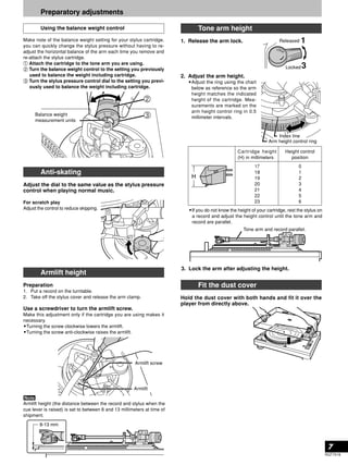 7 
RQT7018 
Preparatory adjustments 
Using the balance weight control 
Make note of the balance weight setting for your stylus cartridge, 
you can quickly change the stylus pressure without having to re-adjust 
the horizontal balance of the arm each time you remove and 
re-attach the stylus cartridge. 
Attach the cartridge to the tone arm you are using. 
Turn the balance weight control to the setting you previously 
used to balance the weight including cartridge. 
Turn the stylus pressure control dial to the setting you previ-ously 
used to balance the weight including cartridge. 
Anti-skating 
Adjust the dial to the same value as the stylus pressure 
control when playing normal music. 
For scratch play 
Adjust the control to reduce skipping. 
Armlift height 
Preparation 
1. Put a record on the turntable. 
2. Take off the stylus cover and release the arm clamp. 
Use a screwdriver to turn the armlift screw. 
Make this adjustment only if the cartridge you are using makes it 
necessary. 
•Turning the screw clockwise lowers the armlift. 
•Turning the screw anti-clockwise raises the armlift. 
Armlift height (the distance between the record and stylus when the 
cue lever is raised) is set to between 8 and 13 millimeters at time of 
shipment. 
Tone arm height 
1. Release the arm lock. 
2. Adjust the arm height. 
•Adjust the ring using the chart 
below as reference so the arm 
height matches the indicated 
height of the cartridge. Mea-surements 
are marked on the 
arm height control ring in 0.5 
millimeter intervals. 
Released 
Index line 
•If you do not know the height of your cartridge, rest the stylus on 
a record and adjust the height control until the tone arm and 
record are parallel. 
3. Lock the arm after adjusting the height. 
Fit the dust cover 
Hold the dust cover with both hands and fit it over the 
player from directly above. 
Armlift screw 
Armlift 
1 
Locked3 
Arm height control ring 
Tone arm and record parallel. 
Balance weight 
measurement units 
Cartridge height 
(H) in millimeters 
17 
18 
19 
20 
21 
22 
23 
Height control 
position 
0 
1 
2 
3 
4 
5 
6 
 