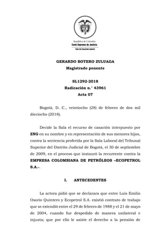 GERARDO BOTERO ZULUAGA
Magistrado ponente
SL1292-2018
Radicación n.° 43961
Acta 07
Bogotá, D. C., veintiocho (28) de febrero de dos mil
dieciocho (2018).
Decide la Sala el recurso de casación interpuesto por
ZNG en su nombre y en representación de sus menores hijos,
contra la sentencia proferida por la Sala Laboral del Tribunal
Superior del Distrito Judicial de Bogotá, el 30 de septiembre
de 2009, en el proceso que instauró la recurrente contra la
EMPRESA COLOMBIANA DE PETRÓLEOS –ECOPETROL
S.A.-.
I. ANTECEDENTES
La actora pidió que se declarara que entre Luis Emilio
Osorio Quintero y Ecopetrol S.A. existió contrato de trabajo
que se extendió entre el 29 de febrero de 1988 y el 21 de mayo
de 2004, cuando fue despedido de manera unilateral e
injusta; que por ello le asiste el derecho a la pensión de
 