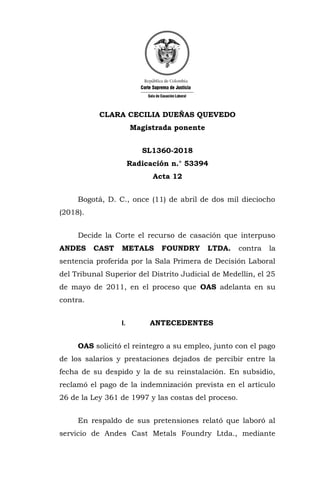 CLARA CECILIA DUEÑAS QUEVEDO
Magistrada ponente
SL1360-2018
Radicación n.° 53394
Acta 12
Bogotá, D. C., once (11) de abril de dos mil dieciocho
(2018).
Decide la Corte el recurso de casación que interpuso
ANDES CAST METALS FOUNDRY LTDA. contra la
sentencia proferida por la Sala Primera de Decisión Laboral
del Tribunal Superior del Distrito Judicial de Medellín, el 25
de mayo de 2011, en el proceso que OAS adelanta en su
contra.
I. ANTECEDENTES
OAS solicitó el reintegro a su empleo, junto con el pago
de los salarios y prestaciones dejados de percibir entre la
fecha de su despido y la de su reinstalación. En subsidio,
reclamó el pago de la indemnización prevista en el artículo
26 de la Ley 361 de 1997 y las costas del proceso.
En respaldo de sus pretensiones relató que laboró al
servicio de Andes Cast Metals Foundry Ltda., mediante
 