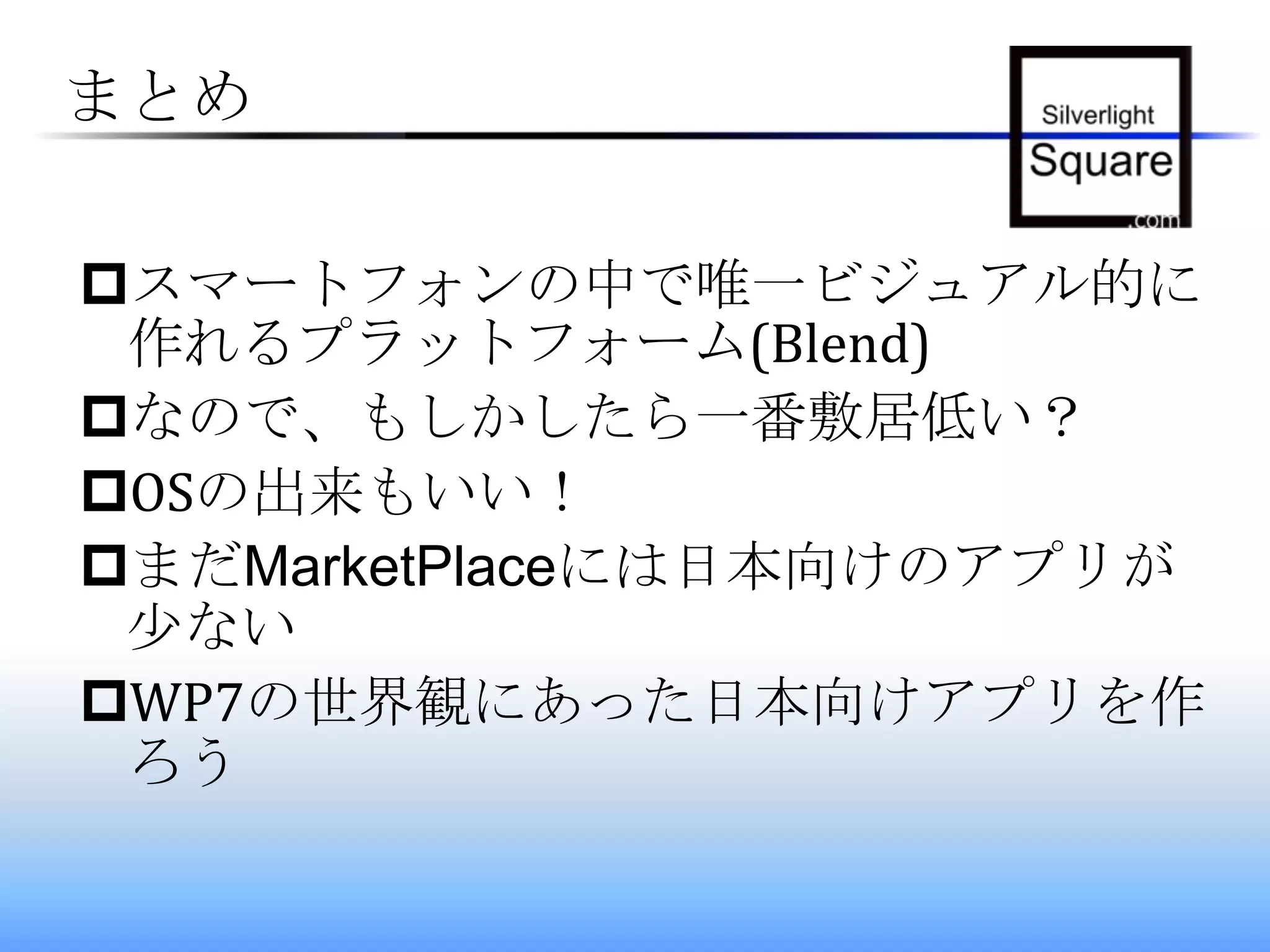 まとめスマートフォンの中で唯一ビジュアル的に作れるプラットフォーム(Blend)なので、もしかしたら一番敷居低い？OSの出来もいい！まだMarketPlaceには日本向けのアプリが少ないWP7の世界観にあった日本向けアプリを作ろう