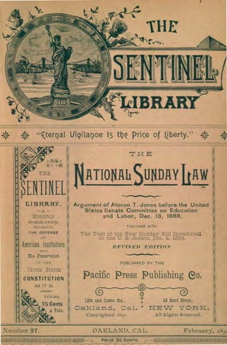 '0
-cterrial lfiQilariee 15 the price of bierty." *
43 Boni Street,
12th and Castro Ste. ,
o.
OAKLAND, CAL. February, 189(
Number 27.
V
I THE
SENTINEL
LIBRARY,
Monthly
PUBLICATION
Devoted to
THE DEFENSE
American Institutions'
AND
The Preservation
HE
ATIONAli SUNDAY IOW
Argument of Alonzo T. Jones before the United
States Senate Committee on Education
and Labor, Dec. 13, 1888,
T OGETHER WITH
7 he Text of the New Sunday Bill Introduced
in the U. S. Ssnate, Dec. 9, 1689.
R ET-ISED EDITION.
PUBLISHED BY THE
Pacific Press Publishing eo.
0a.lzlaricl, Cal. • LIE W YORK.
Copyrighted 1890. All Rights Reserved.
CONSTITUTION
AS IT IS.
ti* -o0o-
TERMS,
75 Cents
1
ft,A A Year.
ge8MgM8`030=0;010008138>---, PRICE 26 CENTS. gagM;g0
 
