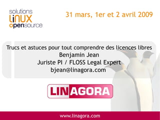 31 mars, 1er et 2 avril 2009



Trucs et astuces pour tout comprendre des licences libres
                     Benjamin Jean
            Juriste PI / FLOSS Legal Expert
                 bjean@linagora.com




                    www.linagora.com
 