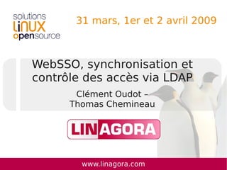31 mars, 1er et 2 avril 2009



WebSSO, synchronisation et
contrôle des accès via LDAP
       Clément Oudot –
      Thomas Chemineau




        www.linagora.com
 