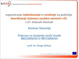 organiziranje izobraževanja in mreženje na področju
    Koordinacije sistemov socialne varnosti v EU
                v 27. državah članicah
                 Seminar Slovenija

         Priprave na izvajanje novih Uredb
            883/2004/ES in 987/2009/ES

                prof. dr. Grega Strban
 