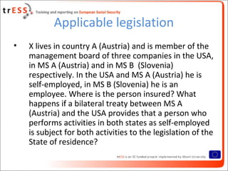 Applicable legislation
•   X lives in country A (Austria) and is member of the
    management board of three companies in the USA,
    in MS A (Austria) and in MS B (Slovenia)
    respectively. In the USA and MS A (Austria) he is
    self-employed, in MS B (Slovenia) he is an
    employee. Where is the person insured? What
    happens if a bilateral treaty between MS A
    (Austria) and the USA provides that a person who
    performs activities in both states as self-employed
    is subject for both activities to the legislation of the
    State of residence?
 