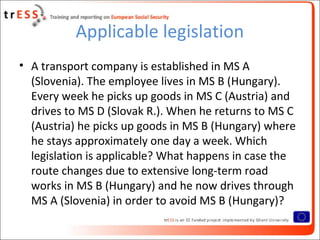 Applicable legislation
• A transport company is established in MS A
  (Slovenia). The employee lives in MS B (Hungary).
  Every week he picks up goods in MS C (Austria) and
  drives to MS D (Slovak R.). When he returns to MS C
  (Austria) he picks up goods in MS B (Hungary) where
  he stays approximately one day a week. Which
  legislation is applicable? What happens in case the
  route changes due to extensive long-term road
  works in MS B (Hungary) and he now drives through
  MS A (Slovenia) in order to avoid MS B (Hungary)?
 