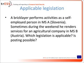 Applicable legislation
•   A bricklayer performs activities as a self-
    employed person in MS A (Slovenia).
    Sometimes during the weekend he renders
    services for an agricultural company in MS B
    (Austria). Which legislation is applicable? Is
    posting possible?
 