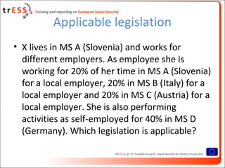 Applicable legislation
• X lives in MS A (Slovenia) and works for
  different employers. As employee she is
  working for 20% of her time in MS A (Slovenia)
  for a local employer, 20% in MS B (Italy) for a
  local employer and 20% in MS C (Austria) for a
  local employer. She is also performing
  activities as self-employed for 40% in MS D
  (Germany). Which legislation is applicable?
 