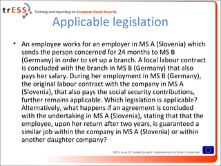 Applicable legislation
• An employee works for an employer in MS A (Slovenia) which
  sends the person concerned for 24 months to MS B
  (Germany) in order to set up a branch. A local labour contract
  is concluded with the branch in MS B (Germany) that also
  pays her salary. During her employment in MS B (Germany),
  the original labour contract with the company in MS A
  (Slovenia), that also pays the social security contributions,
  further remains applicable. Which legislation is applicable?
  Alternatively, what happens if an agreement is concluded
  with the undertaking in MS A (Slovenia), stating that that the
  employee, upon her return after two years, is guaranteed a
  similar job within the company in MS A (Slovenia) or within
  another daughter company?
 