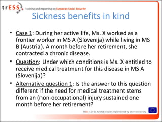 Sickness benefits in kind
• Case 1: During her active life, Ms. X worked as a
  frontier worker in MS A (Slovenija) while living in MS
  B (Austria). A month before her retirement, she
  contracted a chronic disease.
• Question: Under which conditions is Ms. X entitled to
  receive medical treatment for this disease in MS A
  (Slovenija)?
• Alternative question 1: Is the answer to this question
  different if the need for medical treatment stems
  from an (non-occupational) injury sustained one
  month before her retirement?
 