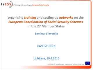 organising training and setting up networks on the
European Coordination of Social Security Schemes
              in the 27 Member States
                 Seminar Slovenija


                   CASE STUDIES


                Ljubljana, 19.4.2010
 