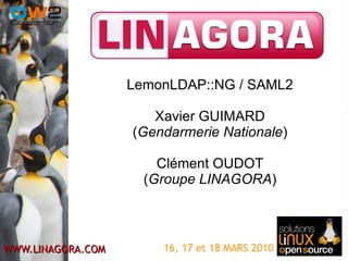 16, 17 et 18 MARS 2010 LemonLDAP::NG / SAML2 Xavier GUIMARD ( Gendarmerie Nationale ) Clément OUDOT ( Groupe LINAGORA ) 