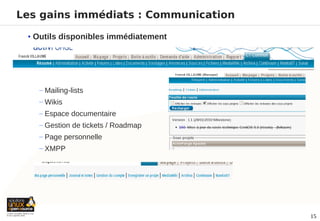 Les gains immédiats : Communication

 • Outils disponibles immédiatement



   −


   − Mailing-lists
   − Wikis
   − Espace documentaire
   − Gestion de tickets / Roadmap
   − Page personnelle
   − XMPP




                                      15
 