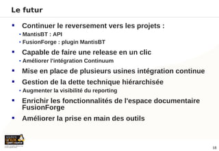 Le futur

    Continuer le reversement vers les projets :
    • MantisBT : API
    • FusionForge : plugin MantisBT

    Capable de faire une release en un clic
    • Améliorer l'intégration Continuum

    Mise en place de plusieurs usines intégration continue
    Gestion de la dette technique hiérarchisée
    • Augmenter la visibilité du reporting

    Enrichir les fonctionnalités de l'espace documentaire
     FusionForge
    Améliorer la prise en main des outils



                                                              18
 