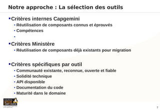 Notre approche : La sélection des outils

 Critères internes Capgemini
  • Réutilisation de composants connus et éprouvés
  • Compétences
  •

 Critères Ministère
  • Réutilisation de composants déjà existants pour migration


 Critères spécifiques par outil
  • Communauté existante, reconnue, ouverte et fiable
  • Solidité technique
  • API disponible
  • Documentation du code
  • Maturité dans le domaine


                                                                7
 