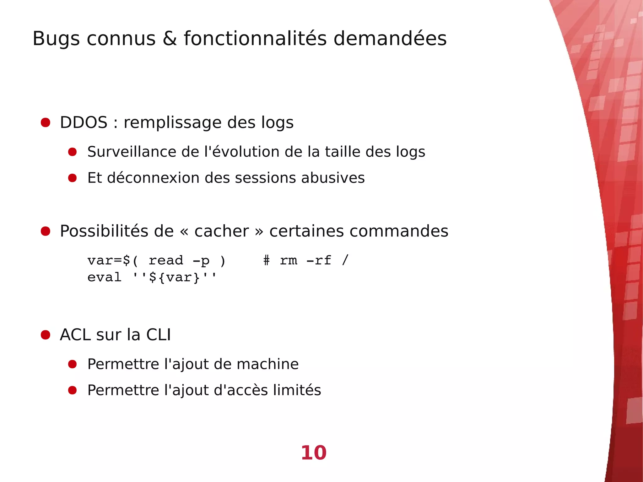 Bugs connus & fonctionnalités demandées



● DDOS : remplissage des logs
   ● Surveillance de l'évolution de la taille des logs
   ● Et déconnexion des sessions abusives


● Possibilités de « cacher » certaines commandes
     var=$( read ­p )    # rm ­rf /
     eval ''${var}''


● ACL sur la CLI
   ● Permettre l'ajout de machine
   ● Permettre l'ajout d'accès limités



                                    10
 