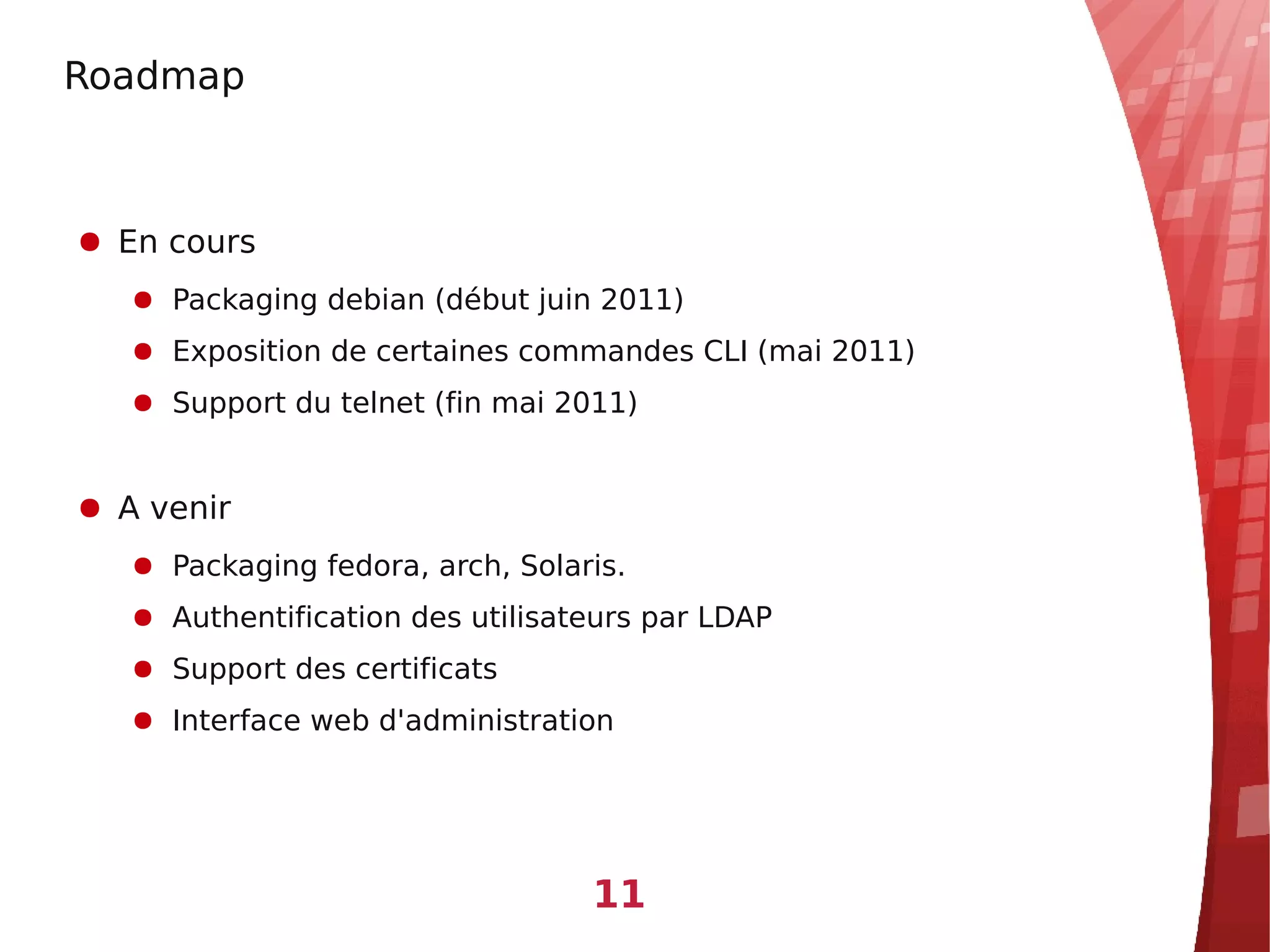 Roadmap



● En cours
   ● Packaging debian (début juin 2011)
   ● Exposition de certaines commandes CLI (mai 2011)
   ● Support du telnet (fin mai 2011)


● A venir
   ● Packaging fedora, arch, Solaris.
   ● Authentification des utilisateurs par LDAP
   ● Support des certificats
   ● Interface web d'administration




                                  11
 