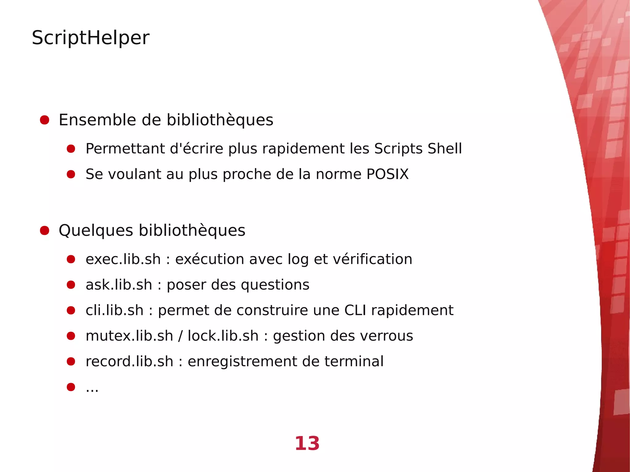 ScriptHelper



● Ensemble de bibliothèques
   ● Permettant d'écrire plus rapidement les Scripts Shell
   ● Se voulant au plus proche de la norme POSIX


● Quelques bibliothèques
   ● exec.lib.sh : exécution avec log et vérification
   ● ask.lib.sh : poser des questions
   ● cli.lib.sh : permet de construire une CLI rapidement
   ● mutex.lib.sh / lock.lib.sh : gestion des verrous
   ● record.lib.sh : enregistrement de terminal
   ● ...



                                   13
 
