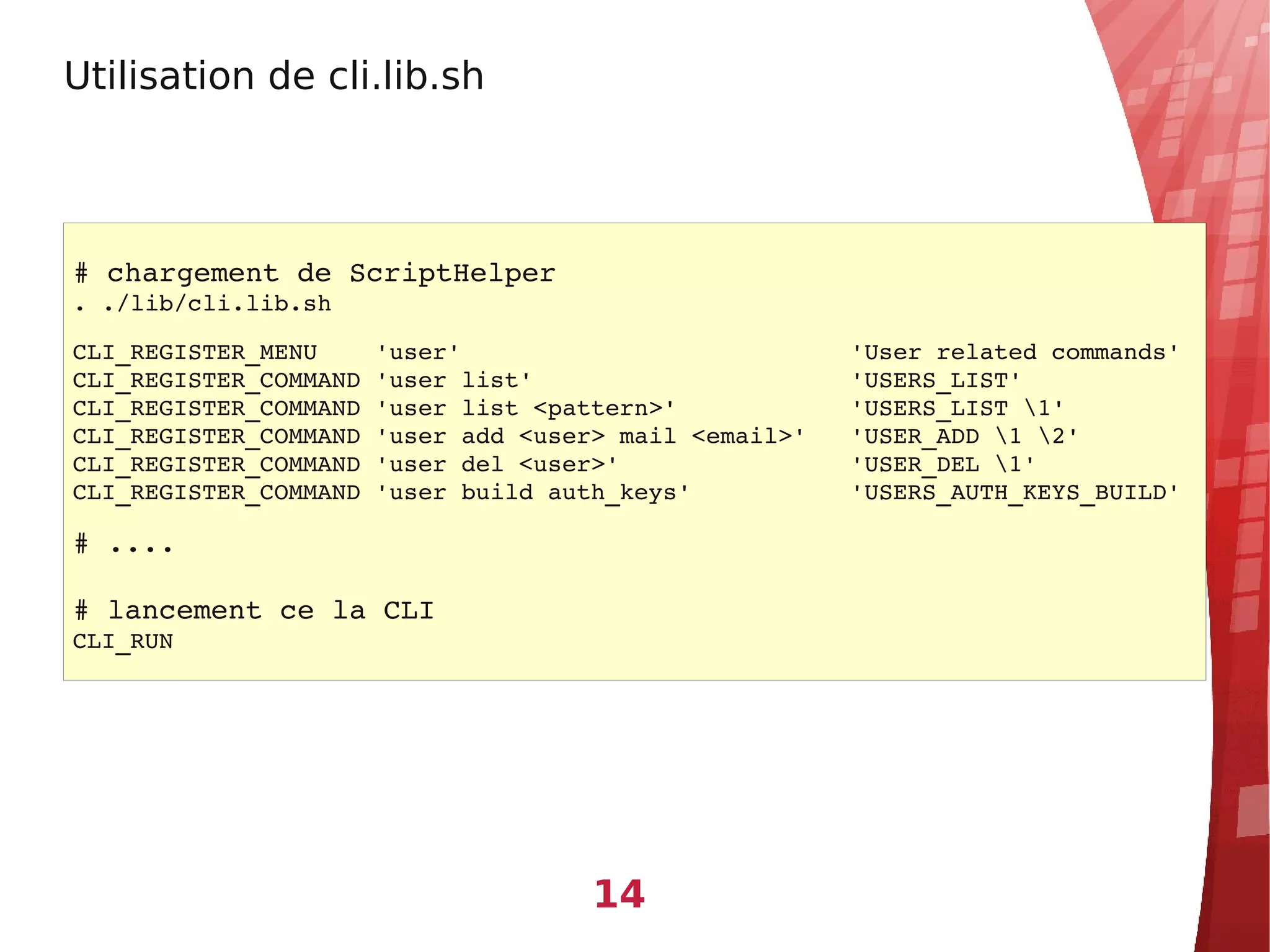 Utilisation de cli.lib.sh




# chargement de ScriptHelper
. ./lib/cli.lib.sh

CLI_REGISTER_MENU    'user'                           'User related commands'
CLI_REGISTER_COMMAND 'user list'                      'USERS_LIST'
CLI_REGISTER_COMMAND 'user list <pattern>'            'USERS_LIST 1'
CLI_REGISTER_COMMAND 'user add <user> mail <email>'   'USER_ADD 1 2'
CLI_REGISTER_COMMAND 'user del <user>'                'USER_DEL 1'
CLI_REGISTER_COMMAND 'user build auth_keys'           'USERS_AUTH_KEYS_BUILD'

# ....

# lancement ce la CLI
CLI_RUN




                                    14
 