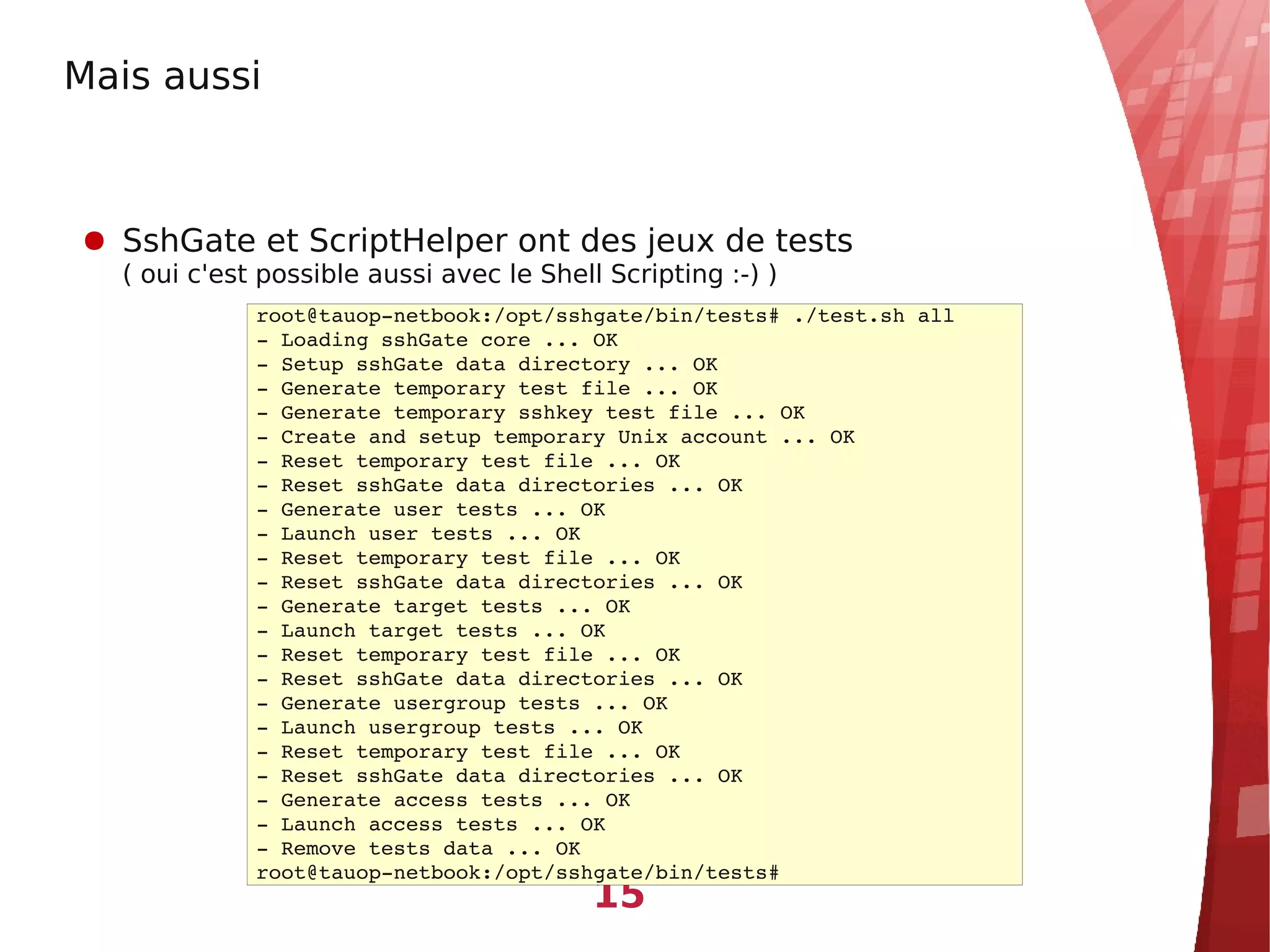 Mais aussi



● SshGate et ScriptHelper ont des jeux de tests
  ( oui c'est possible aussi avec le Shell Scripting :-) )
             root@tauop­netbook:/opt/sshgate/bin/tests# ./test.sh all
             ­ Loading sshGate core ... OK
             ­ Setup sshGate data directory ... OK
             ­ Generate temporary test file ... OK
             ­ Generate temporary sshkey test file ... OK
             ­ Create and setup temporary Unix account ... OK
             ­ Reset temporary test file ... OK
             ­ Reset sshGate data directories ... OK
             ­ Generate user tests ... OK
             ­ Launch user tests ... OK
             ­ Reset temporary test file ... OK
             ­ Reset sshGate data directories ... OK
             ­ Generate target tests ... OK
             ­ Launch target tests ... OK
             ­ Reset temporary test file ... OK
             ­ Reset sshGate data directories ... OK
             ­ Generate usergroup tests ... OK
             ­ Launch usergroup tests ... OK
             ­ Reset temporary test file ... OK
             ­ Reset sshGate data directories ... OK
             ­ Generate access tests ... OK
             ­ Launch access tests ... OK
             ­ Remove tests data ... OK
             root@tauop­netbook:/opt/sshgate/bin/tests#
                                          15
 