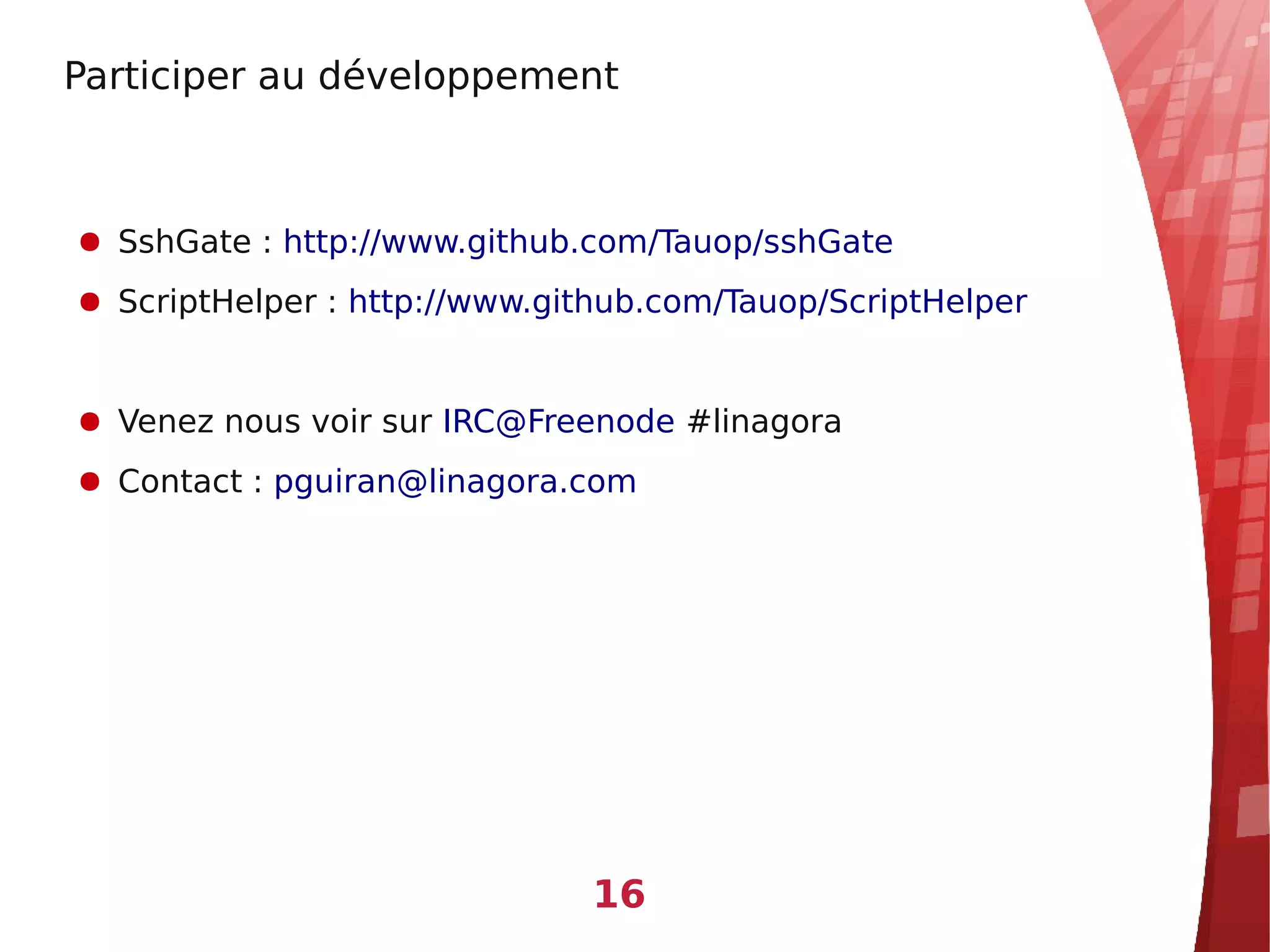 Participer au développement



● SshGate : http://www.github.com/Tauop/sshGate
● ScriptHelper : http://www.github.com/Tauop/ScriptHelper


● Venez nous voir sur IRC@Freenode #linagora
● Contact : pguiran@linagora.com




                              16
 