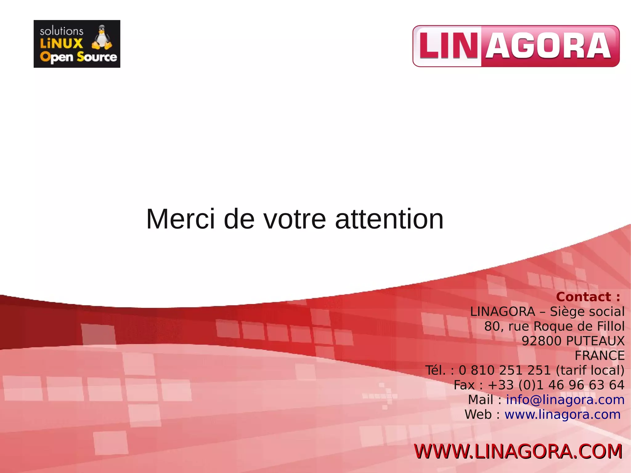 Merci de votre attention

                                             Contact :
                               LINAGORA – Siège social
                                 80, rue Roque de Fillol
                                        92800 PUTEAUX
                                               FRANCE
                      Tél. : 0 810 251 251 (tarif local)
                            Fax : +33 (0)1 46 96 63 64
                              Mail : info@linagora.com
                              Web : www.linagora.com


                     WWW.LINAGORA.COM
 