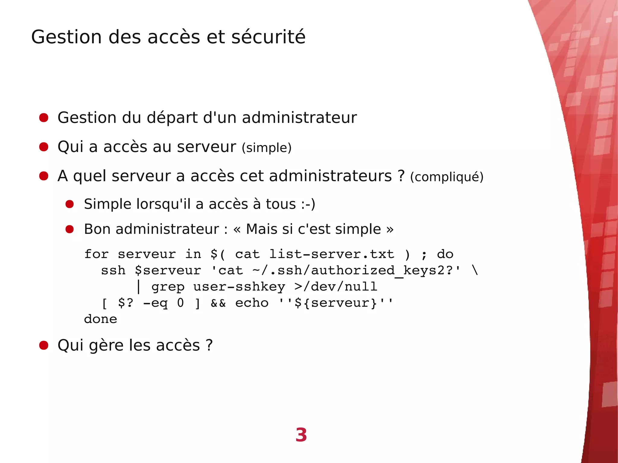 Gestion des accès et sécurité



● Gestion du départ d'un administrateur
● Qui a accès au serveur (simple)
● A quel serveur a accès cet administrateurs ? (compliqué)
   ● Simple lorsqu'il a accès à tous :-)
   ● Bon administrateur : « Mais si c'est simple »
      for serveur in $( cat list­server.txt ) ; do
        ssh $serveur 'cat ~/.ssh/authorized_keys2?' 
            | grep user­sshkey >/dev/null
        [ $? ­eq 0 ] && echo ''${serveur}''
      done
● Qui gère les accès ?




                                    3
 