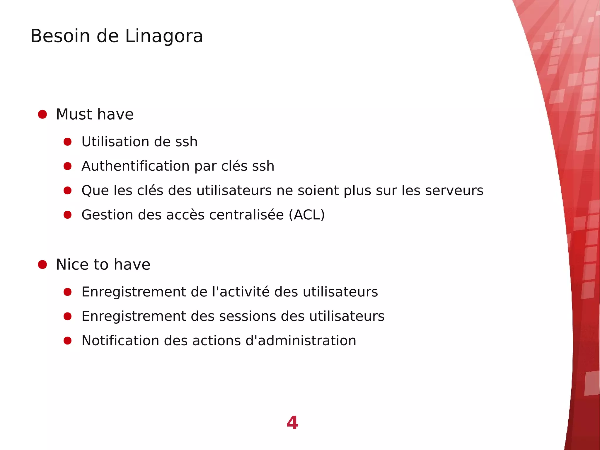 Besoin de Linagora



● Must have
   ● Utilisation de ssh
   ● Authentification par clés ssh
   ● Que les clés des utilisateurs ne soient plus sur les serveurs
   ● Gestion des accès centralisée (ACL)


● Nice to have
   ● Enregistrement de l'activité des utilisateurs
   ● Enregistrement des sessions des utilisateurs
   ● Notification des actions d'administration




                                     4
 