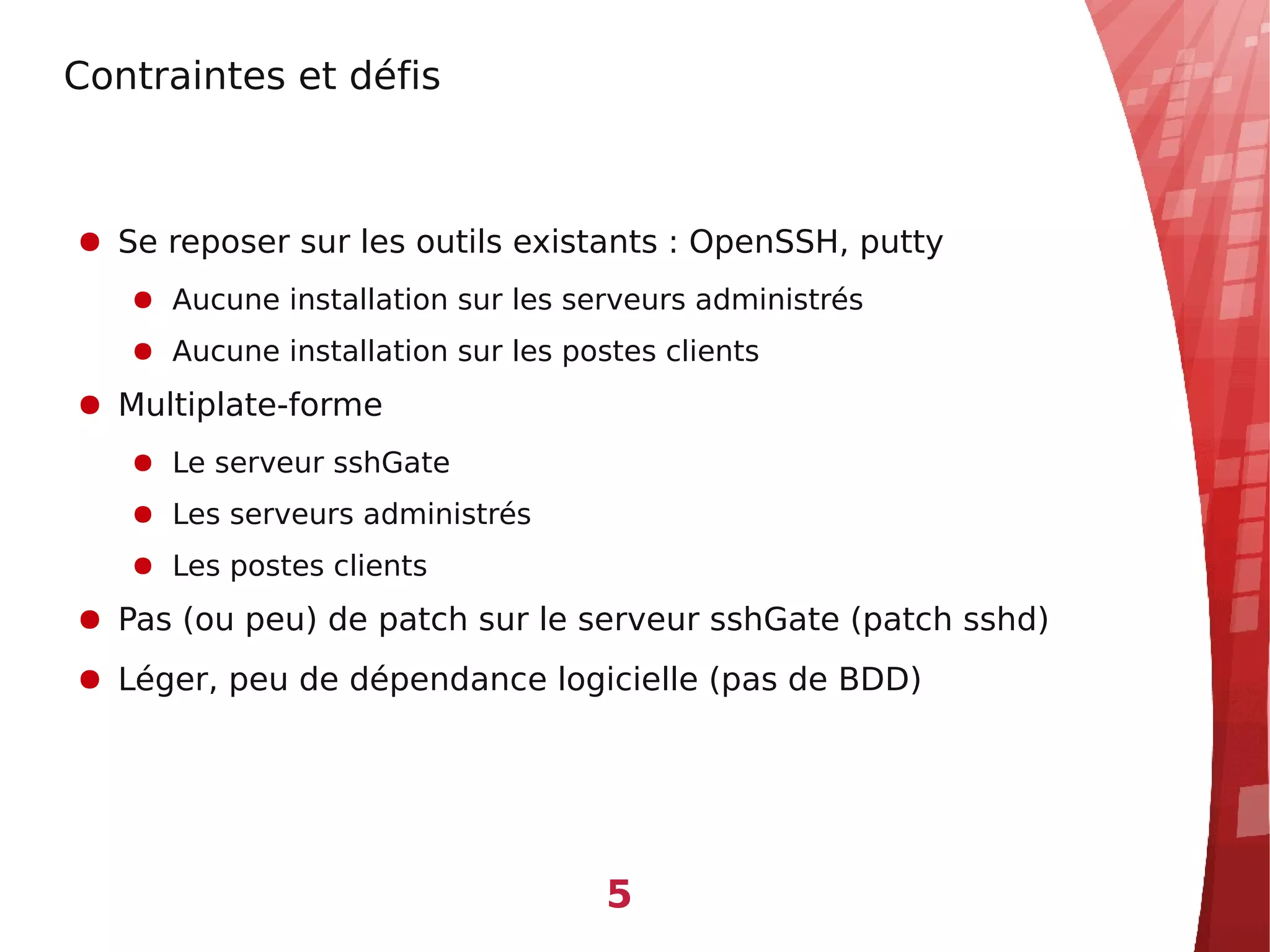 Contraintes et défis



● Se reposer sur les outils existants : OpenSSH, putty
   ● Aucune installation sur les serveurs administrés
   ● Aucune installation sur les postes clients
● Multiplate-forme
   ● Le serveur sshGate
   ● Les serveurs administrés
   ● Les postes clients
● Pas (ou peu) de patch sur le serveur sshGate (patch sshd)
● Léger, peu de dépendance logicielle (pas de BDD)




                                    5
 