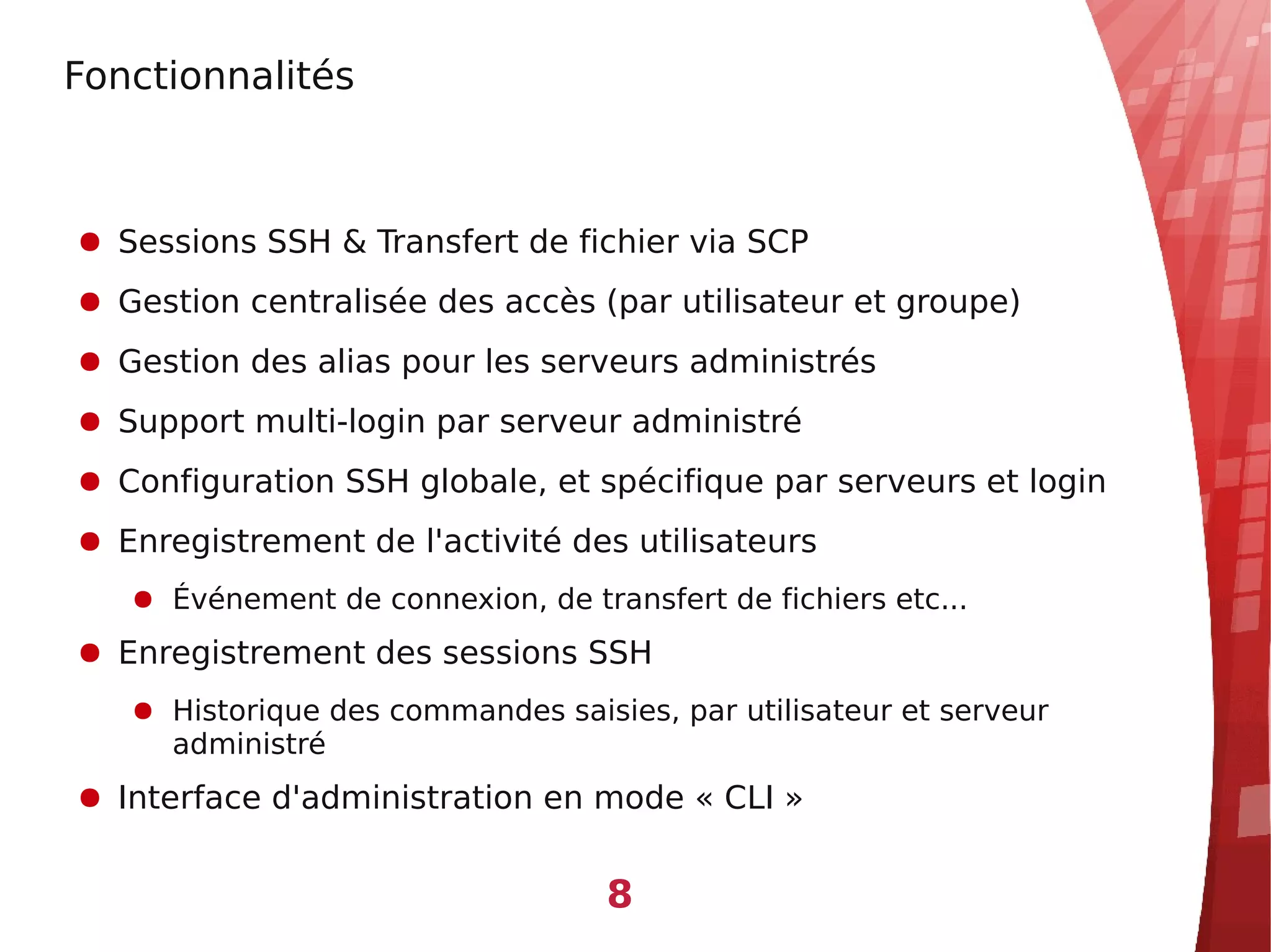 Fonctionnalités



● Sessions SSH & Transfert de fichier via SCP
● Gestion centralisée des accès (par utilisateur et groupe)
● Gestion des alias pour les serveurs administrés
● Support multi-login par serveur administré
● Configuration SSH globale, et spécifique par serveurs et login
● Enregistrement de l'activité des utilisateurs
   ● Événement de connexion, de transfert de fichiers etc...
● Enregistrement des sessions SSH
   ● Historique des commandes saisies, par utilisateur et serveur
     administré
● Interface d'administration en mode « CLI »


                                   8
 