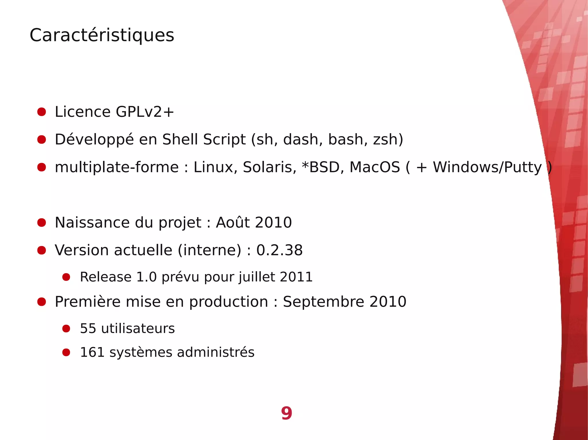 Caractéristiques



● Licence GPLv2+
● Développé en Shell Script (sh, dash, bash, zsh)
● multiplate-forme : Linux, Solaris, *BSD, MacOS ( + Windows/Putty )


● Naissance du projet : Août 2010
● Version actuelle (interne) : 0.2.38
   ● Release 1.0 prévu pour juillet 2011
● Première mise en production : Septembre 2010
   ● 55 utilisateurs
   ● 161 systèmes administrés



                                   9
 