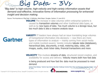 www.spagobi.orgCopyright © 2013 Engineering Group, SpagoBI Competency Center. All rights reserved.Copyright © 2013 Engineering Group, SpagoBI Competency Center. All rights reserved.
Big Data - 3Vs
"Big data" is high-volume, high-velocity and high-variety information assets that
demand cost-effective, innovative forms of information processing for enhanced
insight and decision making.
Source: The Importance of 'Big Data': A Definition, Mark Beyer, Douglas. Gartner, 21 June 2012.
VOLUME The increase in data volumes within enterprise systems is
caused by transaction volumes and other traditional data types, as
well as by new types of data. Too much volume is a storage issue, but
too much data is also a massive analysis issue
VARIETY IT leaders have always had an issue translating large volumes
of transactional information into decisions — now there are more
types of information to analyze — mainly coming from social media
and mobile (context-aware). Variety includes tabular data (databases),
hierarchical data, documents, e-mail, metering data, video, still
images, audio, stock ticker data, financial transactions and more.
VELOCITY This involves streams of data, structured record creation, and
availability for access and delivery. Velocity means both how fast data
is being produced and how fast the data must be processed to meet
demand
Gartner Press Release, “Gartner Says Solving ‘Big Data’ Challenge Involves More Than Just Managing Volumes of Data”, June
27, 2011
 